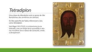 Tetradiplon
Uma cópia do Mandylion está na igreja de São
Bartolomeu dos armênios em Gênova.
Os Atos apócrifos de Tadeu referenciam o véu
como Tetradiplon.
Sob Abgar VIII (†212), o cristianismo já era
tolerado, mas um bispo teria escondido o véu
nas muralhas (era a época de Caracala), vindo
a desaparecer.
 