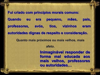 Fui criado com princípios morais comuns: Quando eu era pequeno, mães, pais, professores, avós, tios, vizinhos eram autoridades dignas de respeito e consideração. Quanto mais próximos ou mais velhos, mais afeto. Inimaginável responder de forma mal educada aos mais velhos, professores ou autoridades… 