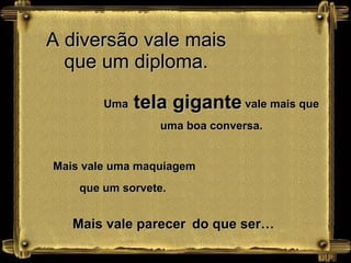 A diversão vale mais que um diploma. Uma  tela gigante  vale mais que uma boa conversa. Mais vale uma maquiagem que um sorvete.  Mais vale parecer   do que ser… 