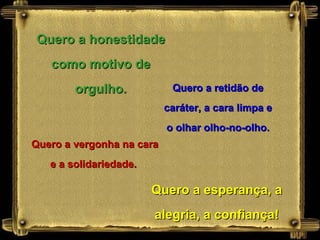 Quero a honestidade como motivo de orgulho. Quero a retidão de caráter, a cara limpa e o olhar olho-no-olho. Quero a vergonha na cara e a solidariedade.  Quero a esperança, a alegria, a confiança! 