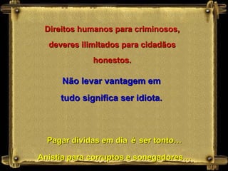 Direitos humanos para criminosos, deveres ilimitados para cidadãos honestos. Não levar vantagem em tudo significa ser idiota. Pagar dívidas em dia   é   ser tonto… Anistia para corruptos e sonegadores… 