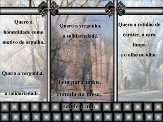 Quero a honestidade como motivo de orgulho. Quero a vergonha,  a solidariedade.  Quero a retidão de caráter, a cara limpa e o olho no olho.  Quero a vergonha,  a solidariedade.   Teto para todos, comida na mesa, saúde a mil. 