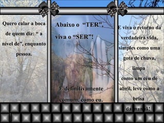 Quero calar a boca de quem diz: “ a nível de”, enquanto pessoa. Abaixo o  “TER”, viva o “SER”! E viva o retorno da verdadeira vida, simples como uma gota de chuva, limpa  como um céu de abril, leve como a brisa  da manhã!    E definitivamente comum, como eu. 