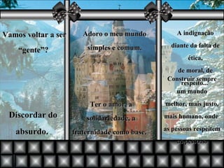 Adoro o meu mundo simples e comum. Vamos voltar a ser “gente”?   Ter o amor, a solidariedade, a fraternidade como base.   A indignação diante da falta de ética, de moral, de respeito...  Discordar do absurdo.  Construir sempre um mundo melhor, mais justo, mais humano, onde  as pessoas respeitem as pessoas. 