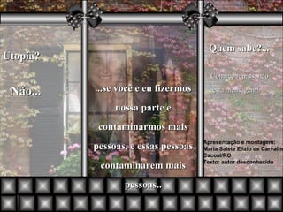 Utopia?  Não... ...se você e eu fizermos nossa parte e contaminarmos mais pessoas, e essas pessoas contaminarem mais pessoas.. Quem sabe?... Apresentação e montagem: Maria Salete Elizio de Carvalho Cacoal/RO Texto: autor desconhecido Comece repassando esta mensagem! 