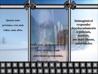 Mães, pais, professores, avós, tios, vizinhos eram autoridades presumidas, dignas de respeito  e consideração.  Quanto mais próximos, e/ou mais velhos, mais afeto. Inimaginável responder deseducadamente à policiais, mestres, aos mais idosos, autoridades. 