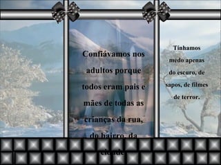 Confiávamos nos adultos porque todos eram pais e mães de todas as crianças da rua, do bairro, da cidade. Tínhamos medo apenas do escuro, de sapos, de filmes de terror. 