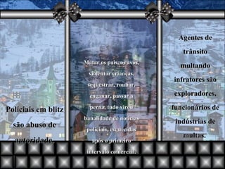 Matar os pais, os avós, violentar crianças, seqüestrar, roubar, enganar, passar a perna, tudo virou banalidade de notícias policiais, esquecidas após o primeiro intervalo comercial. Agentes de trânsito multando infratores são exploradores, funcionários de indústrias de multas.  Policiais em blitz são abuso de autoridade. 