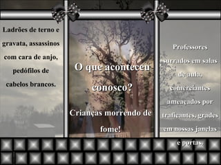 Ladrões de terno e gravata, assassinos com cara de anjo, pedófilos de cabelos brancos. O que aconteceu conosco? Professores surrados em salas de aula, comerciantes ameaçados por traficantes, grades em nossas janelas e portas. Crianças morrendo de fome! 