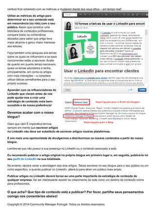certeza ficar extasiado com as métricas a mudarem diante dos seus olhos – em tempo real!
Utilize as métricas do artigo para
determinar se o seu conteúdo está
em ressonância (ou não) com o seu
público. Assim que construir uma
biblioteca de conteúdos profissionais,
compare todos os comentários
deixados para saber que artigo teve
maior alcance e gerou maior interesse
aos leitores.
Faça também uma pesquisa aos temas
sobre os quais os influencers e os seus
concorrentes estão a escrever. Avalie
de quanto em quanto tempo escrevem,
quais os temas abordados e tenha,
principalmente, em conta os artigos
com mais interações – e considere
utilizar táticas semelhantes para o seu
próprio sucesso.
Aprender com os influenciadores do
LinkedIn que vieram antes de nós
pode ajudar-nos a criar uma
estratégia de conteúdo mais bem-
sucedida e da nossa preferência!
Devemos acabar com o nosso
blogue?
Claro que não! É imperativo termos
sempre em mente que escrever artigos
no LinkedIn não deve ser substituto de escrever artigos noutras plataformas.
É sim mais uma oportunidade de divulgarmos e distribuirmos os nossos conteúdos a partir do nosso
blogue.
Lembre-se que não possui a sua presença no LinkedIn ou o conteúdo associado a esta.
Eu recomendo publicar o artigo original no próprio blogue em primeiro lugar e, em seguida, publicá-lo no
seu perfil do LinkedIn na sua totalidade.
No entanto, deverá variar a abordagem aos dois artigos. Talvez escrever no seu blogue para o seu público ou um
nicho específico, e quando publicar no LinkedIn, alterá-lo para atrair um público mais amplo.
Publicar artigos no LinkedIn deverá tornar-se uma parte importante da estratégia de conteúdo de
qualquer empresa. Vai ser interessante assistir ao crescimento da rede como um destino de conteúdo online
para profissionais.
O que acha? Que tipo de conteúdo está a publicar? Por favor, partilhe seus pensamentos
comigo nos comentários abaixo!
Copyright © 2014 Community Manager Portugal. Todos os direitos reservados.
 