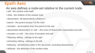 Xpath Axes
An axis defines a node-set relative to the current node.
• self‐‐the context node itself
• child‐‐the children of the context node
• descendant‐-all descendants (children+)
• parent‐‐the parent (empty if at the root)
• ancestor‐‐all ancestors from the parent to the root
• descendant descendant‐or‐self ‐‐the union of descendant descendant and self
• ancestor‐or‐self ‐‐the union of ancestor and self
• following‐sibling‐‐siblings to the right
• preceding‐sibling‐‐siblings to the left
• following‐‐all following nodes in the document, excluding descendants
• attribute‐‐the attributes of the context node
 