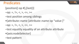 Predicates
[position() op #],[last()]
–op: =, !=, <, >, <=, >=
–test position among siblings
•[attribute::name [attribute::name op “value ]"
–op: =, !=, <, >, <=, >=
–test equality equality of an attribute attribute
•[axis:nodeSelector]
–test pattern
 