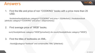 Answers
1. Find the title and price of non “COOKING” books with a price more than 25
USD.
/bookstore/book[attribute::category!="COOKING" and price > 25]/title/text() | /bookstore/book
[attribute::category!="COOKING" and price > 25]/price/text())
2. Find average price of “WEB” books.
sum(//book[attribute::category="WEB"]/price/text()) div count(//book[attribute::category="WEB"])
3. Find the titles of textbooks on XML.
//book[@category="textbook" and contains(title,"XML")]/title/text()
 