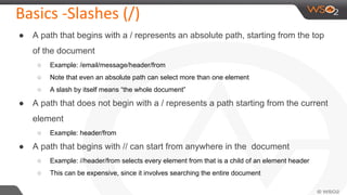 Basics -Slashes (/)
● A path that begins with a / represents an absolute path, starting from the top
of the document
○ Example: /email/message/header/from
○ Note that even an absolute path can select more than one element
○ A slash by itself means “the whole document”
● A path that does not begin with a / represents a path starting from the current
element
○ Example: header/from
● A path that begins with // can start from anywhere in the document
○ Example: //header/from selects every element from that is a child of an element header
○ This can be expensive, since it involves searching the entire document
 