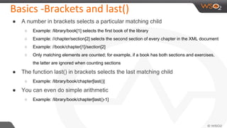 Basics -Brackets and last()
● A number in brackets selects a particular matching child
○ Example: /library/book[1] selects the first book of the library
○ Example: //chapter/section[2] selects the second section of every chapter in the XML document
○ Example: //book/chapter[1]/section[2]
○ Only matching elements are counted; for example, if a book has both sections and exercises,
the latter are ignored when counting sections
● The function last() in brackets selects the last matching child
○ Example: /library/book/chapter[last()]
● You can even do simple arithmetic
○ Example: /library/book/chapter[last()-1]
 