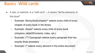 Basics -Wild cards
● A star, or asterisk, is a "wild card“ -- it means "all the elements at
this level"
○ Example: /library/book/chapter/* selects every child of every
chapter of every book in the library
○ Example: //book/* selects every child of every book
(chapters, tableOfContents, index, etc.)
○ Example: /*/*/*/paragraph selects every paragraph that has
exactly three ancestors
○ Example: //* selects every element in the entire document
 