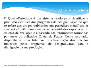 Qualis-Periódicos
O Qualis-Periódicos é um sistema usado para classificar a
produção científica dos programas de pós-graduação no que
se refere aos artigos publicados em periódicos científicos. A
avaliação é feita para atender as necessidades específicas do
sistema de avaliação e é baseado nas informações fornecidas
por meio do aplicativo Coleta de Dados. Como resultado,
disponibiliza uma lista com a classificação dos veículos
utilizados pelos programas de pós-graduação para a
divulgação da sua produção.
Fonte: http://www.capes.gov.br/component/content/article?id=2550:capes-aprova-a-nova-classificacao-do-qualis
 