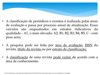 • A classificação de periódicos e eventos é realizada pelas áreas
de avaliação e passa por processo anual de atualização. Esses
veículos são enquadrados em estratos indicativos da
qualidade - A1, o mais elevado; A2; B1; B2; B3; B4; B5; C - com
peso zero;
• A pesquisa pode ser feita por área de avaliação, ISSN da
revista, título da revista ou por estrato de classificação;
• A classificação de uma revista pode variar de acordo com a
área de conhecimento.
 