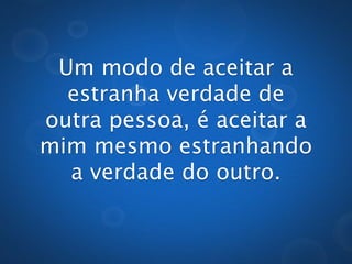 Um modo de aceitar a
    estranha verdade
de outra pessoa, é aceitar
      a mim mesmo
       estranhando
   a verdade do outro.
 