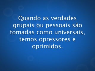 Quando as verdades
 grupais ou pessoais são
tomadas como universais,
   temos opressores e
       oprimidos.
 
