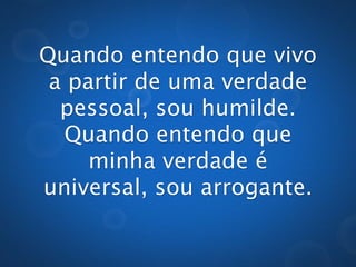 Quando entendo que vivo
 a partir de uma verdade
  pessoal, sou humilde.
  Quando entendo que
     minha verdade é
universal, sou arrogante.
 