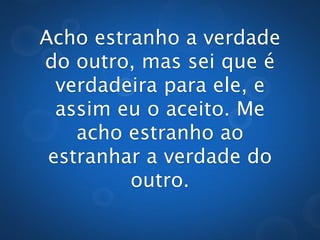 Acho estranho a verdade
do outro, mas sei que é
  verdadeira para ele, e
  assim eu o aceito. Me
    acho estranho ao
 estranhar a verdade do
         outro.
 