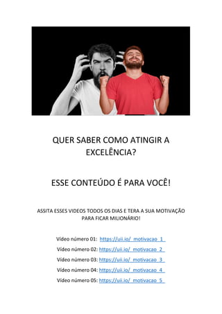 QUER SABER COMO ATINGIR A
EXCELÊNCIA?
ESSE CONTEÚDO É PARA VOCÊ!
ASSITA ESSES VIDEOS TODOS OS DIAS E TERA A SUA MOTIVAÇÃO
PARA FICAR MILIONÁRIO!
Vídeo número 01: https://uii.io/_motivacao_1_
Vídeo número 02: https://uii.io/_motivacao_2_
Vídeo número 03: https://uii.io/_motivacao_3_
Vídeo número 04: https://uii.io/_motivacao_4_
Vídeo número 05: https://uii.io/_motivacao_5_
 