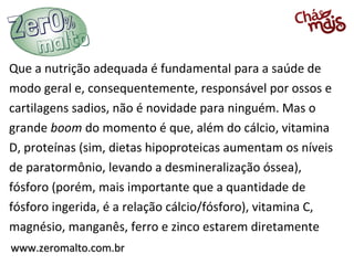 Que a nutrição adequada é fundamental para a saúde de
modo geral e, consequentemente, responsável por ossos e
cartilagens sadios, não é novidade para ninguém. Mas o
grande boom do momento é que, além do cálcio, vitamina
D, proteínas (sim, dietas hipoproteicas aumentam os níveis
de paratormônio, levando a desmineralização óssea),
fósforo (porém, mais importante que a quantidade de
fósforo ingerida, é a relação cálcio/fósforo), vitamina C,
magnésio, manganês, ferro e zinco estarem diretamente
www.zeromalto.com.br
 