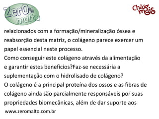 relacionados com a formação/mineralização óssea e
reabsorção desta matriz, o colágeno parece exercer um
papel essencial neste processo.
Como conseguir este colágeno através da alimentação
e garantir estes benefícios?Faz-se necessária a
suplementação com o hidrolisado de colágeno?
O colágeno é a principal proteína dos ossos e as fibras de
colágeno ainda são parcialmente responsáveis por suas
propriedades biomecânicas, além de dar suporte aos
www.zeromalto.com.br
 