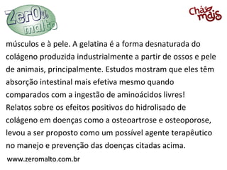 músculos e à pele. A gelatina é a forma desnaturada do
colágeno produzida industrialmente a partir de ossos e pele
de animais, principalmente. Estudos mostram que eles têm
absorção intestinal mais efetiva mesmo quando
comparados com a ingestão de aminoácidos livres!
Relatos sobre os efeitos positivos do hidrolisado de
colágeno em doenças como a osteoartrose e osteoporose,
levou a ser proposto como um possível agente terapêutico
no manejo e prevenção das doenças citadas acima.
www.zeromalto.com.br
 