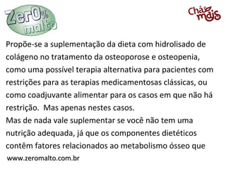 Propõe-se a suplementação da dieta com hidrolisado de
colágeno no tratamento da osteoporose e osteopenia,
como uma possível terapia alternativa para pacientes com
restrições para as terapias medicamentosas clássicas, ou
como coadjuvante alimentar para os casos em que não há
restrição. Mas apenas nestes casos.
Mas de nada vale suplementar se você não tem uma
nutrição adequada, já que os componentes dietéticos
contêm fatores relacionados ao metabolismo ósseo que
www.zeromalto.com.br
 