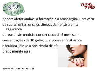 podem afetar ambos, a formação e a reabsorção. E em caso
de suplementar, ensaios clínicos demonstraram a
  segurança
do uso deste produto por períodos de 6 meses, em
concentrações de 10 g/dia, que pode ser facilmente
adquirida, já que a ocorrência de efeitos adversos é
praticamente nula.



www.zeromalto.com.br
 