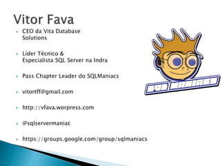  CEO da Vita Database
Solutions
 Líder Técnico &
Especialista SQL Server na Indra
 Pass Chapter Leader do SQLManiacs
 vitortff@gmail.com
 http://vfava.worpress.com
 @sqlservermaniac
 https://groups.google.com/group/sqlmaniacs
 