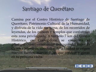 Camina por el Centro Histórico de Santiago de
Querétaro, Patrimonio Cultural de la Humanidad,
y disfruta de la vida nocturna, de los recorridos de
leyendas, de los museos y templos que conforman
esta zona privilegiada. A tan sólo 7 km del Centro
Histórico, en Corregidora, se encuentra el
principal centro ceremonial indígena del Bajío: El
Cerrito. Mientras, alrededor de la ciudad se erigen
nuevos barrios, nuevas áreas que conocer y gozas
en tu próxima visita.

Mayra Elizabeth Venegas Rico

 