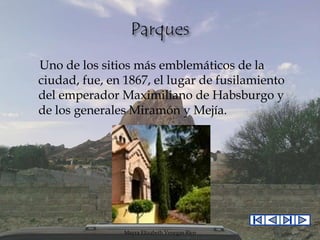 Uno de los sitios más emblemáticos de la
ciudad, fue, en 1867, el lugar de fusilamiento
del emperador Maximiliano de Habsburgo y
de los generales Miramón y Mejía.

Mayra Elizabeth Venegas Rico

 