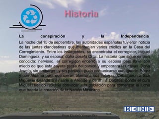 La

conspiración

y

la

Independencia

La noche del 15 de septiembre, las autoridades españolas tuvieron noticia
de las juntas clandestinas que mantenían varios criollos en la Casa del
Corregimiento. Entre los insurgentes, se encontraba el corregidor, Miguel
Domínguez, y su esposa, doña Josefa Ortiz. La historia que sigue es bien
conocida: nervioso, el corregidor encerró a su esposa bajo llave con
miedo de que ésta cayera presa del pánico y empeorara las cosas. Doña
Josefa, sin embargo –y sin pánico–, pudo comunicarse con Ignacio Pérez
y con Aldama para que dieran alarma a sus colegas. Cabalgaron a San
Miguel el Grande a avisarle a Allende y de ahí a Dolores, donde el cura
Miguel Hidalgo resolvió convocar a la población para comenzar la lucha
que traería la creación de la Nación Mexicana.

Mayra Elizabeth Venegas Rico

 