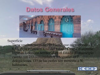 Superficie
Tiene una extensión de 759.9 km2, que corresponde al
6.5% de la extensión total del Estado. Ocupa el séptimo
lugar en extensión territorial en el Estado. El municipio
cuenta con 233 comunidades, integradas en 7
delegaciones, 133 de las cuales son menores a 50
habitantes.
Mayra Elizabeth Venegas Rico

 