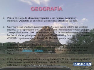 







Por su privilegiada ubicación geográfica y sus riquezas naturales y
culturales, Querétaro es uno de los destinos más atractivos del país.
Querétaro es el 6º estado más pequeño de México, ocupa el 0.6% del territorio
nacional y su superficie es de 11,978 km2. Tiene 18 municipios y posee el lugar
23 en población con 1’598,139 habitantes, el 66% de los cuales se concentran en
las dos ciudades principales: San Juan del Río (208,000) y Santiago de Querétaro
(918,100), cuya área metropolitana es la 11va más grande del país.
El restante 34% de la población habita en comunidades rurales. 23,363
habitantes hablan alguna lengua indígena, siendo el otomí la más común. Los
municipios de Amealco y Tolimán son los principales en donde se habla esta
lengua.
El 9% de los queretanos se dedica a la agricultura, el 32% a la industria y el 60%
a las empresas de servicios. Cuenta con más de 20 parques
industriales, resaltando el parque aeronáutico.
Mayra Elizabeth Venegas Rico

 