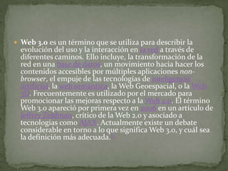  Web 3.0 es un término que se utiliza para describir la
  evolución del uso y la interacción en la red a través de
  diferentes caminos. Ello incluye, la transformación de la
  red en una base de datos, un movimiento hacia hacer los
  contenidos accesibles por múltiples aplicaciones non-
  browser, el empuje de las tecnologías de inteligencia
  artificial, la web semántica, la Web Geoespacial, o la Web
  3D. Frecuentemente es utilizado por el mercado para
  promocionar las mejoras respecto a la Web 2.0. El término
  Web 3.0 apareció por primera vez en 2006 en un artículo de
  Jeffrey Zeldman, crítico de la Web 2.0 y asociado a
  tecnologias como AJAX. Actualmente existe un debate
  considerable en torno a lo que significa Web 3.0, y cuál sea
  la definición más adecuada.[1
 