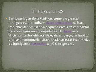  Las tecnologías de la Web 3.0, como programas
 inteligentes, que utilizan datos semánticos, se han
 implementado y usado a pequeña escala en compañías
 para conseguir una manipulación de datos más
 eficiente. En los últimos años, sin embargo, ha habido
 un mayor enfoque dirigido a trasladar estas tecnologías
 de inteligencia semántica al público general.
 