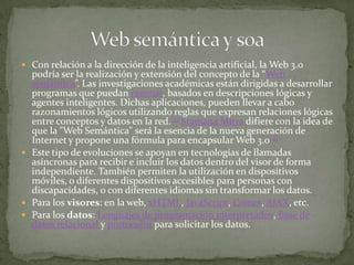  Con relación a la dirección de la inteligencia artificial, la Web 3.0
  podría ser la realización y extensión del concepto de la “Web
  semántica”. Las investigaciones académicas están dirigidas a desarrollar
  programas que puedan razonar, basados en descripciones lógicas y
  agentes inteligentes. Dichas aplicaciones, pueden llevar a cabo
  razonamientos lógicos utilizando reglas que expresan relaciones lógicas
  entre conceptos y datos en la red.[3] Sramana Mitra difiere con la idea de
  que la "Web Semántica" será la esencia de la nueva generación de
  Internet y propone una fórmula para encapsular Web 3.0[4]
 Este tipo de evoluciones se apoyan en tecnologías de llamadas
  asíncronas para recibir e incluir los datos dentro del visor de forma
  independiente. También permiten la utilización en dispositivos
  móviles, o diferentes dispositivos accesibles para personas con
  discapacidades, o con diferentes idiomas sin transformar los datos.
 Para los visores: en la web, xHTML, JavaScript, Comet, AJAX, etc.
 Para los datos: Lenguajes de programación interpretados, Base de
  datos relacional y protocolos para solicitar los datos.
 