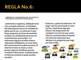 COMPARTA EL CONOCIMIENTO DE LOS EXPERTOS,
FINALMENTE, DESPUÉS DE TODOS ESTOS


 comentarios negativos, dediquémonos           Entonces, a pesar de todos los “no
a los consejos positivos. La fortaleza          haga” que ha encontrado en este
del ciberespacio está en la cantidad de         escrito, usted tiene algo que
gente que lo usa. La razón por la que           ofrecer. No tenga temor de
hacer preguntas en línea da resultado           compartir con otros lo que usted
se debe a la cantidad de personas con           sabe.Es una buena idea compartir
conocimientos que las leen. Y si                con otros las respuestas que
solamente algunos de ellos ofrecen              obtiene a las preguntas que haga
respuestas inteligentes, la suma total          por éste medio .
del conocimiento mundial aumenta. El
Internet mismo se inició y creció
porque algunos científicos querían
compartir información. Gradualmente,
el resto de nosotros la pudo acceder
también.
 