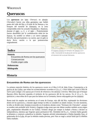 El Imperio romano en tiempos de Adriano (117–
138), mostrando la localización de los queruscos
al noroeste de la actual Alemania.
Queruscos
Los queruscos (en latín: Cherusci; en alemán:
Cherusker) fueron una tribu germánica que habitó
partes del valle del Rin y el norte de las llanuras y los
bosques del noroeste de Alemania, en la zona
comprendida entre los actuales Osnabrück y Hanóver,
durante el siglo  i  a.  C. y el siglo  i. Posteriormente
fueron absorbidos por la confederación tribal de los
francos. Su nombre se refiere a un ciervo (alemán:
Hirsch), más precisamente a su cuerno, que en galo se
decía Kern, nación a la que pertenecerían
originalmente.
Historia
Encuentros de Roma con los queruscos
Consecuencias
Posible origen celta
Referencias
Bibliografía
La primera mención histórica de los queruscos ocurre en el libro 6.10 de Julio César, Comentarios a la
guerra de las Galias, que relata los acontecimientos ocurridos el 53 a. C. César relata que cruzó el Rin de
nuevo para castigar a los suevos por el envío de refuerzos a los tréveros o treviros. Menciona que el bosque
Bacenis (Silva Bacenis) separaba el territorio de los queruscos del de los suevos. En el 12  a.  C., los
queruscos y otras tribus de lo que para los latinos era la Germania, fueron subyugados por los romanos.
Roma trató de ampliar sus territorios en el norte de Europa, más allá del Rin, explotando las divisiones
dentro de los queruscos, y durante algún tiempo la tribu se consideró un aliado romano. En este momento,
la tribu se dividió entre Arminio (conocido en el moderno alemán como "Hermann der Cherusker", aunque
su nombre más probable sería Armin) y Segestes (valga notar que este último nombre también acusa origen
galo, ampliamente difundido en las Galias). Arminio abogó por romper la lealtad a Roma y declaró su
independencia, mientras que Segestes quiso permanecer fiel. Alrededor del 8 a. C., Arminio había ganado
la delantera y comenzó a planificar la rebelión. Segestes advirtió reiteradamente a Publio Quintilio Varo, el
gobernador de la Galia, de que la rebelión estaba prevista, pero Varo se negó a actuar hasta que la rebelión
había estallado.
Índice
Historia
Encuentros de Roma con los queruscos
 