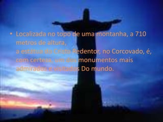 Localizada no topo de uma montanha, a 710 metros de altura, a estátua do Cristo Redentor, no Corcovado, é, com certeza, um dos monumentos mais admirados e visitados Do mundo.Já lá em cima, o que se vê é puro êxtase: Copacabana, Ipanema, Leblon, Jardim Botânico, o Jockey, a Lagoa, enfim, um Rio de Janeiro deslumbrante durante o dia, iluminado ao cair danoite tornandoiss num momento magicoguatemalasignifica:terra de bosques