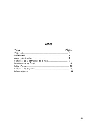 Indice

Tema                                             Página
Objetivos…………………………………………………………………………………………… 3
Definiciones……………………………………………………………………………………… 3
Crear base de datos……………………………………………………………………….. 4
Desarrollo de la estructura de la tabla……………………………………… 6
Desarrollo de las Forms……………………………………………………………………. 16
Editar Forma……………………………………………………………………………………….. 23
Desarrollo de Reporte………………………………………………………………………. 25
Editar Reportes……………………………………………………………………………………. 34




                                                           13
 