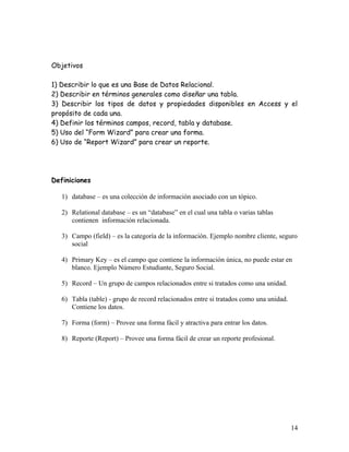 Objetivos

1) Describir lo que es una Base de Datos Relacional.
2) Describir en términos generales como diseñar una tabla.
3) Describir los tipos de datos y propiedades disponibles en Access y el
propósito de cada una.
4) Definir los términos campos, record, tabla y database.
5) Uso del “Form Wizard” para crear una forma.
6) Uso de “Report Wizard” para crear un reporte.




Definiciones

   1) database – es una colección de información asociado con un tópico.

   2) Relational database – es un “database” en el cual una tabla o varias tablas
      contienen información relacionada.

   3) Campo (field) – es la categoría de la información. Ejemplo nombre cliente, seguro
      social

   4) Primary Key – es el campo que contiene la información única, no puede estar en
      blanco. Ejemplo Número Estudiante, Seguro Social.

   5) Record – Un grupo de campos relacionados entre si tratados como una unidad.

   6) Tabla (table) - grupo de record relacionados entre si tratados como una unidad.
      Contiene los datos.

   7) Forma (form) – Provee una forma fácil y atractiva para entrar los datos.

   8) Reporte (Report) – Provee una forma fácil de crear un reporte profesional.




                                                                                        14
 