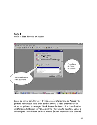 Parte I
Crear la Base de datos en Access




                                                            Crear Base
                                                            de Datos
                                                            en Blanco



Abrir una base de
datos existente




Luego de entrar por Microsoft Office escoges el programa de Access y la
primera pantalla que se va a ver es la de arriba. Si vas a crear la Base de
datos por primera vez escoges “Blank Access database”. Si la base de datos
existe la puedes buscar por “Open existing file”. En este modulo no vamos a
utilizar para crear la base de datos wizard. Es bien importante que sepas el


                                                                           15
 