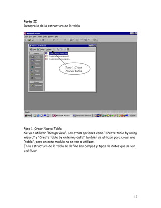 Parte II
Desarrollo de la estructura de la tabla




                             Paso 1:Crear
                             Nueva Tabla




Paso 1: Crear Nueva Tabla
Se va a utilizar “Design view”. Las otras opciones como “Create table by using
wizard” y “Create table by entering data” también se utilizan para crear una
“table”, pero en este modulo no se van a utilizar.
En la estructura de la tabla se define los campos y tipos de datos que se van
a utilizar




                                                                            17
 