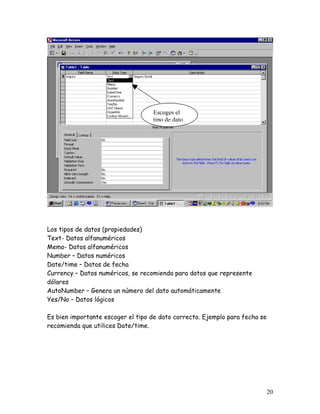 Escoges el
                                   tipo de dato




Los tipos de datos (propiedades)
Text- Datos alfanuméricos
Memo- Datos alfanuméricos
Number – Datos numéricos
Date/time – Datos de fecha
Currency – Datos numéricos, se recomienda para datos que represente
dólares
AutoNumber – Genera un número del dato automáticamente
Yes/No – Datos lógicos

Es bien importante escoger el tipo de dato correcto. Ejemplo para fecha se
recomienda que utilices Date/time.




                                                                             20
 