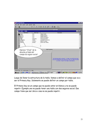Oprimir “Click” de la
      derecha al lado del
      campo de seguro social




Luego de llenar la estructura de la tabla. Vamos a definir el campo que va a
ser el Primary Key. Solamente se puede definir un campo por tabla.

El Primary key es un campo que no puede estar en blanco y no se puede
repetir. Ejemplo uno no puede tener una tabla con dos seguros social. Ese
campo tiene que ser único o sea no se puede repetir.




                                                                               21
 